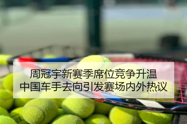 周冠宇新赛季席位竞争升温 中国车手去向引发赛场内外热议